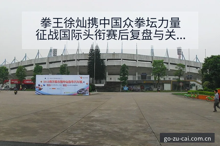拳王徐灿携中国众拳坛力量征战国际头衔赛后复盘与关键变化数 - 中国足彩网赛事中心
