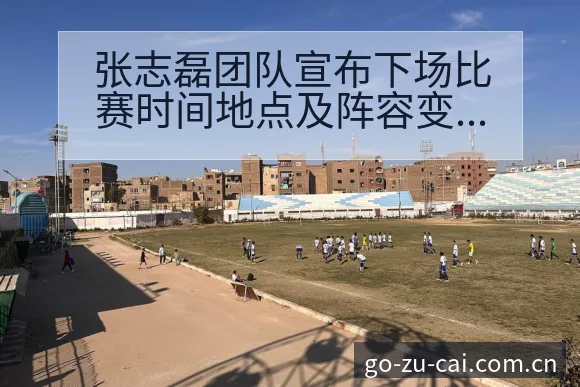 张志磊团队宣布下场比赛时间地点及阵容变化深度解析 - 中国足彩网赛事中心