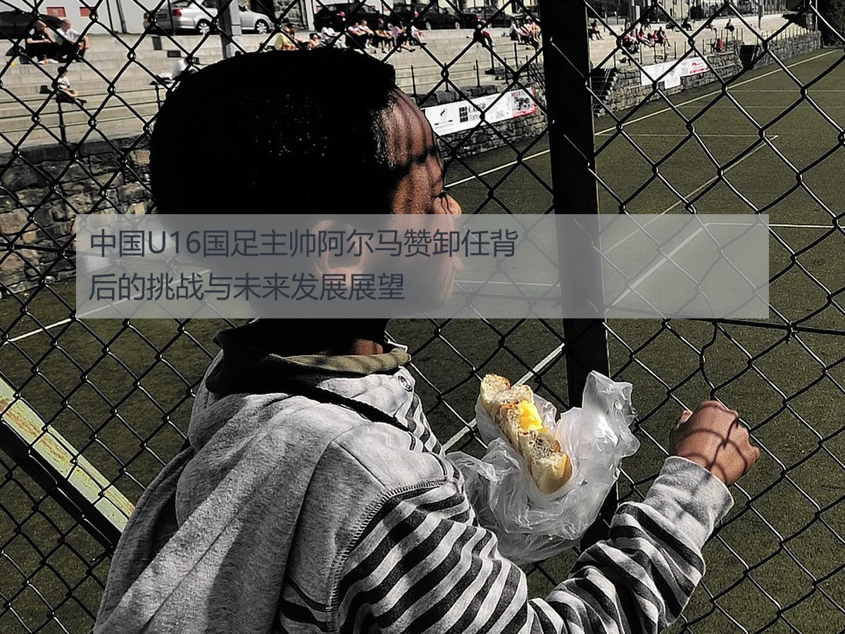 中国U16国足主帅阿尔马赞卸任背后的挑战与未来发展展望